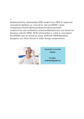 *
SummaryEntity relationship (ER) model Uses ERD to represent
conceptual database as viewed by end userERM’s main
components:EntitiesRelationshipsAttributesIncludes
connectivity and cardinality notationsMultiplicities are based on
business rulesIn ERM, M:M relationship is valid at conceptual
levelERDs may be based on many different ERMsDatabase
designers are often forced to make design compromises
 