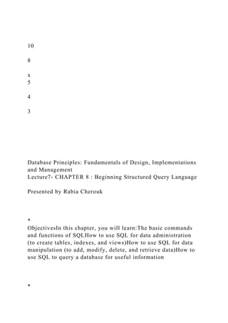 10
8
x
5
4
3
Database Principles: Fundamentals of Design, Implementations
and Management
Lecture7- CHAPTER 8 : Beginning Structured Query Language
Presented by Rabia Cherouk
*
ObjectivesIn this chapter, you will learn:The basic commands
and functions of SQLHow to use SQL for data administration
(to create tables, indexes, and views)How to use SQL for data
manipulation (to add, modify, delete, and retrieve data)How to
use SQL to query a database for useful information
*
 