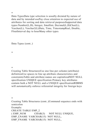*
Data TypesData type selection is usually dictated by nature of
data and by intended usePay close attention to expected use of
attributes for sorting and data retrieval purposesSupported data
types:Number(L,D), Integer, Smallint, Decimal(L,D)Char(L),
Varchar(L), Varchar2(L)Date, Time, TimestampReal, Double,
FloatInterval day to hourMany other types
Data Types (cont..)
*
*
Creating Table StructuresUse one line per column (attribute)
definitionUse spaces to line up attribute characteristics and
constraintsTable and attribute names are capitalizedNOT NULL
specification UNIQUE specification Primary key attributes
contain both a NOT NULL and a UNIQUE specificationRDBMS
will automatically enforce referential integrity for foreign keys
*
Creating Table Structures (cont..)Command sequence ends with
semicolon
Example:
CREATE TABLE EMP_2
( EMP_NUM CHAR(3) NOT NULL UNIQUE,
EMP_LNAME VARCHAR(15) NOT NULL,
EMP_FNAME VARCHAR(15) NOT NULL,
 