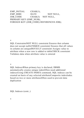 EMP_INITIAL CHAR(1),
EMP_HIRE DATE NOT NULL,
JOB_CODE CHAR(3) NOT NULL,
PRIMARY KEY (EMP_NUM),
FOREIGN KEY (JOB_CODE) REFERENCES JOB);
*
SQL ConstraintsNOT NULL constraint Ensures that column
does not accept nullsUNIQUE constraint Ensures that all values
in column are uniqueDEFAULT constraint Assigns value to
attribute when a new row is added to tableCHECK constraint
Validates data when attribute value is entered
*
SQL IndexesWhen primary key is declared, DBMS
automatically creates unique indexOften need additional
indexesUsing CREATE INDEX command, SQL indexes can be
created on basis of any selected attributeComposite indexIndex
based on two or more attributesOften used to prevent data
duplication
SQL Indexes (cont..)
*
 