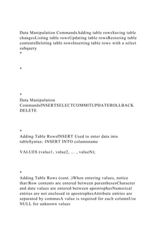 Data Manipulation CommandsAdding table rowsSaving table
changesListing table rowsUpdating table rowsRestoring table
contentsDeleting table rowsInserting table rows with a select
subquery
*
*
*
Data Manipulation
CommandsINSERTSELECTCOMMITUPDATEROLLBACK
DELETE
*
Adding Table RowsINSERT Used to enter data into
tableSyntax: INSERT INTO columnname
VALUES (value1, value2, … , valueN);
*
Adding Table Rows (cont..)When entering values, notice
that:Row contents are entered between parenthesesCharacter
and date values are entered between apostrophesNumerical
entries are not enclosed in apostrophesAttribute entries are
separated by commasA value is required for each columnUse
NULL for unknown values
 