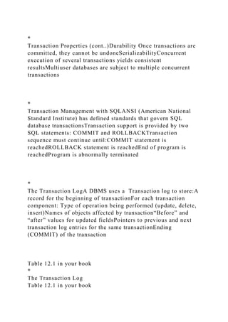 *
Transaction Properties (cont..)Durability Once transactions are
committed, they cannot be undoneSerializabilityConcurrent
execution of several transactions yields consistent
resultsMultiuser databases are subject to multiple concurrent
transactions
*
Transaction Management with SQLANSI (American National
Standard Institute) has defined standards that govern SQL
database transactionsTransaction support is provided by two
SQL statements: COMMIT and ROLLBACKTransaction
sequence must continue until:COMMIT statement is
reachedROLLBACK statement is reachedEnd of program is
reachedProgram is abnormally terminated
*
The Transaction LogA DBMS uses a Transaction log to store:A
record for the beginning of transactionFor each transaction
component: Type of operation being performed (update, delete,
insert)Names of objects affected by transaction“Before” and
“after” values for updated fieldsPointers to previous and next
transaction log entries for the same transactionEnding
(COMMIT) of the transaction
Table 12.1 in your book
*
The Transaction Log
Table 12.1 in your book
 