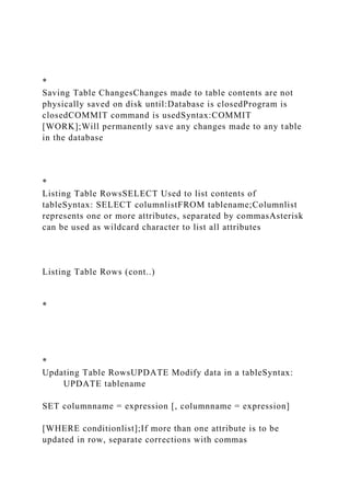 *
Saving Table ChangesChanges made to table contents are not
physically saved on disk until:Database is closedProgram is
closedCOMMIT command is usedSyntax:COMMIT
[WORK];Will permanently save any changes made to any table
in the database
*
Listing Table RowsSELECT Used to list contents of
tableSyntax: SELECT columnlistFROM tablename;Columnlist
represents one or more attributes, separated by commasAsterisk
can be used as wildcard character to list all attributes
Listing Table Rows (cont..)
*
*
Updating Table RowsUPDATE Modify data in a tableSyntax:
UPDATE tablename
SET columnname = expression [, columnname = expression]
[WHERE conditionlist];If more than one attribute is to be
updated in row, separate corrections with commas
 