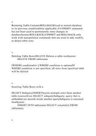 *
Restoring Table ContentsROLLBACKUsed to restore database
to its previous conditionOnly applicable if COMMIT command
has not been used to permanently store changes in
databaseSyntax:ROLLBACK;COMMIT and ROLLBACK only
work with manipulation commands that are used to add, modify,
or delete table rows
*
Deleting Table RowsDELETE Deletes a table rowSyntax:
DELETE FROM tablename
[WHERE conditionlist ];WHERE condition is optionalIf
WHERE condition is not specified, all rows from specified table
will be deleted
*
Inserting Table Rows with a
SELECT SubqueryINSERTInserts multiple rows from another
table (source)Uses SELECT subquerySubquery: query that is
embedded (or nested) inside another querySubquery is executed
firstSyntax:
INSERT INTO tablename SELECT columnlist FROM
tablename;
*
 