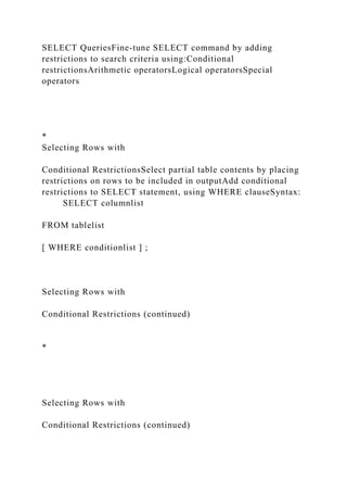 SELECT QueriesFine-tune SELECT command by adding
restrictions to search criteria using:Conditional
restrictionsArithmetic operatorsLogical operatorsSpecial
operators
*
Selecting Rows with
Conditional RestrictionsSelect partial table contents by placing
restrictions on rows to be included in outputAdd conditional
restrictions to SELECT statement, using WHERE clauseSyntax:
SELECT columnlist
FROM tablelist
[ WHERE conditionlist ] ;
Selecting Rows with
Conditional Restrictions (continued)
*
Selecting Rows with
Conditional Restrictions (continued)
 
