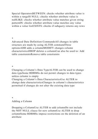 Special OperatorsBETWEEN: checks whether attribute value is
within a rangeIS NULL: checks whether attribute value is
nullLIKE: checks whether attribute value matches given string
patternIN: checks whether attribute value matches any value
within a value listEXISTS: checks if subquery returns any rows
*
Advanced Data Definition CommandsAll changes in table
structure are made by using ALTER commandThree
optionsADD adds a columnMODIFY changes column
characteristicsDROP deletes a columnCan also be used to: Add
table constraintsRemove table constraints
*
Changing a Column’s Data TypeALTER can be used to change
data typeSome RDBMSs do not permit changes to data types
unless column is empty
Changing a Column’s Data CharacteristicsUse ALTER to
change data characteristicsChanges in column’s characteristics
permitted if changes do not alter the existing data type
*
Adding a Column
Dropping a ColumnUse ALTER to add columnDo not include
the NOT NULL clause for new columnUse ALTER to drop
columnSome RDBMSs impose restrictions on the deletion of an
attribute
 