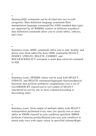 *
SummarySQL commands can be divided into two overall
categories: Data definition language commands Data
manipulation language commandsThe ANSI standard data types
are supported by all RDBMS vendors in different waysBasic
data definition commands allow you to create tables, indexes,
and views
*
Summary (cont..)DML commands allow you to add, modify, and
delete rows from tablesThe basic DML commands:SELECT,
INSERT, UPDATE, DELETE, COMMIT, and
ROLLBACKSELECT statement is main data retrieval command
in SQL
*
Summary (cont..)WHERE clause can be used with SELECT,
UPDATE, and DELETE statementsAggregate functionsSpecial
functions that perform arithmetic computations over a set of
rowsORDER BY clauseUsed to sort output of SELECT
statementCan sort by one or more columnsAscending or
descending order
*
Summary (cont..)Join output of multiple tables with SELECT
statementJoin performed every time you specify two or more
tables in FROM clauseIf no join condition specified, DBMX
performs Cartesian productNatural join uses join condition to
match only rows with equal values in specified columnsRight
 