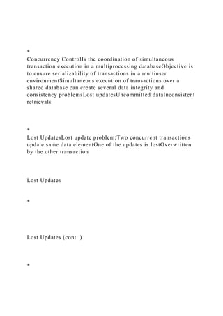 *
Concurrency ControlIs the coordination of simultaneous
transaction execution in a multiprocessing databaseObjective is
to ensure serializability of transactions in a multiuser
environmentSimultaneous execution of transactions over a
shared database can create several data integrity and
consistency problemsLost updatesUncommitted dataInconsistent
retrievals
*
Lost UpdatesLost update problem:Two concurrent transactions
update same data elementOne of the updates is lostOverwritten
by the other transaction
Lost Updates
*
Lost Updates (cont..)
*
 