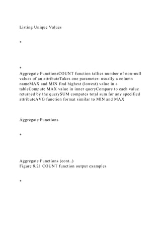 Listing Unique Values
*
*
Aggregate FunctionsCOUNT function tallies number of non-null
values of an attributeTakes one parameter: usually a column
nameMAX and MIN find highest (lowest) value in a
tableCompute MAX value in inner queryCompare to each value
returned by the querySUM computes total sum for any specified
attributeAVG function format similar to MIN and MAX
Aggregate Functions
*
Aggregate Functions (cont..)
Figure 8.21 COUNT function output examples
*
 