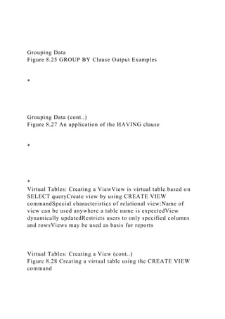 Grouping Data
Figure 8.25 GROUP BY Clause Output Examples
*
Grouping Data (cont..)
Figure 8.27 An application of the HAVING clause
*
*
Virtual Tables: Creating a ViewView is virtual table based on
SELECT queryCreate view by using CREATE VIEW
commandSpecial characteristics of relational view:Name of
view can be used anywhere a table name is expectedView
dynamically updatedRestricts users to only specified columns
and rowsViews may be used as basis for reports
Virtual Tables: Creating a View (cont..)
Figure 8.28 Creating a virtual table using the CREATE VIEW
command
 