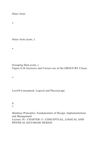 Outer Joins
*
Outer Joins (cont..)
*
Grouping Data (cont..)
Figure 8.26 Incorrect and Correct use of the GROUP BY Clause
*
Lect10-Conceptual, Logical and Physical.ppt
9
*
Database Principles: Fundamentals of Design, Implementations
and Management
Lecture 10 - CHAPTER 11: CONCEPTUAL, LOGICAL AND
PHYSICAL DATABASE DESIGN
 