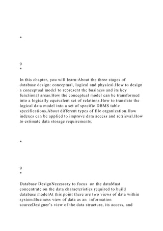 *
9
*
In this chapter, you will learn:About the three stages of
database design: conceptual, logical and physical.How to design
a conceptual model to represent the business and its key
functional areas.How the conceptual model can be transformed
into a logically equivalent set of relations.How to translate the
logical data model into a set of specific DBMS table
specifications.About different types of file organization.How
indexes can be applied to improve data access and retrieval.How
to estimate data storage requirements.
*
9
*
Database DesignNecessary to focus on the dataMust
concentrate on the data characteristics required to build
database modelAt this point there are two views of data within
system:Business view of data as an information
sourceDesigner’s view of the data structure, its access, and
 