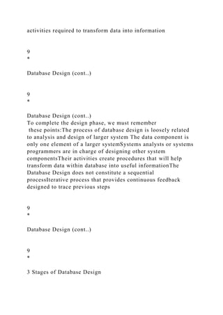activities required to transform data into information
9
*
Database Design (cont..)
9
*
Database Design (cont..)
To complete the design phase, we must remember
these points:The process of database design is loosely related
to analysis and design of larger system The data component is
only one element of a larger systemSystems analysts or systems
programmers are in charge of designing other system
componentsTheir activities create procedures that will help
transform data within database into useful informationThe
Database Design does not constitute a sequential
processIterative process that provides continuous feedback
designed to trace previous steps
9
*
Database Design (cont..)
9
*
3 Stages of Database Design
 
