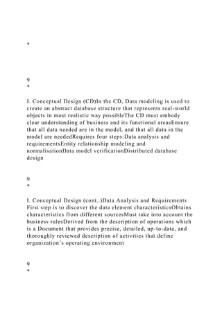 *
9
*
I. Conceptual Design (CD)In the CD, Data modeling is used to
create an abstract database structure that represents real-world
objects in most realistic way possibleThe CD must embody
clear understanding of business and its functional areasEnsure
that all data needed are in the model, and that all data in the
model are neededRequires four steps:Data analysis and
requirementsEntity relationship modeling and
normalisationData model verificationDistributed database
design
9
*
I. Conceptual Design (cont..)Data Analysis and Requirements
First step is to discover the data element characteristicsObtains
characteristics from different sourcesMust take into account the
business rulesDerived from the description of operations which
is a Document that provides precise, detailed, up-to-date, and
thoroughly reviewed description of activities that define
organization’s operating environment
9
*
 