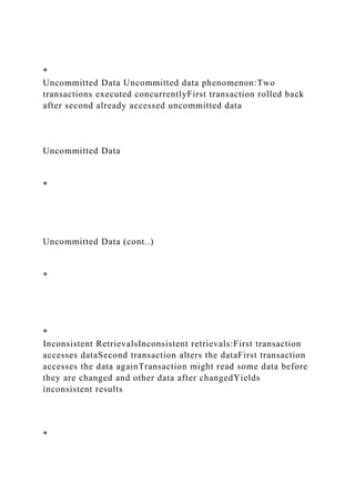 *
Uncommitted Data Uncommitted data phenomenon:Two
transactions executed concurrentlyFirst transaction rolled back
after second already accessed uncommitted data
Uncommitted Data
*
Uncommitted Data (cont..)
*
*
Inconsistent RetrievalsInconsistent retrievals:First transaction
accesses dataSecond transaction alters the dataFirst transaction
accesses the data againTransaction might read some data before
they are changed and other data after changedYields
inconsistent results
*
 