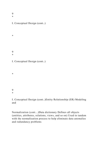 9
*
I. Conceptual Design (cont..)
*
9
*
I. Conceptual Design (cont..)
*
9
*
I. Conceptual Design (cont..)Entity Relationship (ER) Modeling
and
Normalization (cont…)Data dictionary Defines all objects
(entities, attributes, relations, views, and so on) Used in tandem
with the normalization process to help eliminate data anomalies
and redundancy problems
 