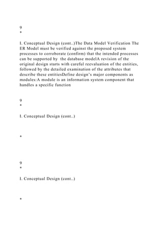 9
*
I. Conceptual Design (cont..)The Data Model Verification The
ER Model must be verified against the proposed system
processes to corroborate (confirm) that the intended processes
can be supported by the database modelA revision of the
original design starts with careful reevaluation of the entities,
followed by the detailed examination of the attributes that
describe these entitiesDefine design’s major components as
modules:A module is an information system component that
handles a specific function
9
*
I. Conceptual Design (cont..)
*
9
*
I. Conceptual Design (cont..)
*
 