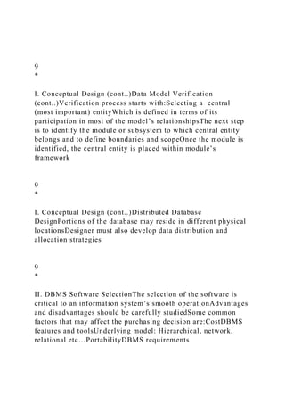 9
*
I. Conceptual Design (cont..)Data Model Verification
(cont..)Verification process starts with:Selecting a central
(most important) entityWhich is defined in terms of its
participation in most of the model’s relationshipsThe next step
is to identify the module or subsystem to which central entity
belongs and to define boundaries and scopeOnce the module is
identified, the central entity is placed within module’s
framework
9
*
I. Conceptual Design (cont..)Distributed Database
DesignPortions of the database may reside in different physical
locationsDesigner must also develop data distribution and
allocation strategies
9
*
II. DBMS Software SelectionThe selection of the software is
critical to an information system’s smooth operationAdvantages
and disadvantages should be carefully studiedSome common
factors that may affect the purchasing decision are:CostDBMS
features and toolsUnderlying model: Hierarchical, network,
relational etc…PortabilityDBMS requirements
 