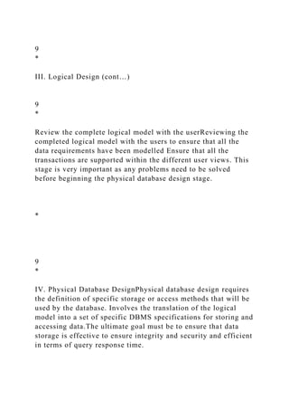 9
*
III. Logical Design (cont…)
9
*
Review the complete logical model with the userReviewing the
completed logical model with the users to ensure that all the
data requirements have been modelled Ensure that all the
transactions are supported within the different user views. This
stage is very important as any problems need to be solved
before beginning the physical database design stage.
*
9
*
IV. Physical Database DesignPhysical database design requires
the definition of specific storage or access methods that will be
used by the database. Involves the translation of the logical
model into a set of specific DBMS specifications for storing and
accessing data.The ultimate goal must be to ensure that data
storage is effective to ensure integrity and security and efficient
in terms of query response time.
 