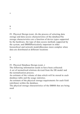 *
9
*
IV. Physical Design (cont..)Is the process of selecting data
storage and data access characteristics of the databaseThe
storage characteristics are a function of device types supported
by the hardware, the type of data access methods supported by
the system, and DBMSParticularly important in older
hierarchical and network modelsBecomes more complex when
data are distributed at different locations
9
*
IV. Physical Database Design (cont..)
The following information needs to have been collected:
A set of normalized relations devised from the ER model and
the normalization process.
An estimate of the volume of data which will be stored in each
database table and the usage statistics.
An estimate of the physical storage requirements for each field
(attribute) within the database.
The physical storage characteristics of the DBMS that are being
used
*
 
