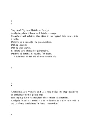 9
*
Stages of Physical Database Design
Analysing data volume and database usage.
Translate each relation identified in the logical data model into
a table.
Determine a suitable file organization.
Define indexes.
Define user views.
Estimate data storage requirements.
Determine database security for users.
Additional slides are after the summary
*
9
*
Analysing Data Volume and Database UsageThe steps required
to carrying out this phase are:
Identifying the most frequent and critical transactions.
Analysis of critical transactions to determine which relations in
the database participate in these transactions.
*
 