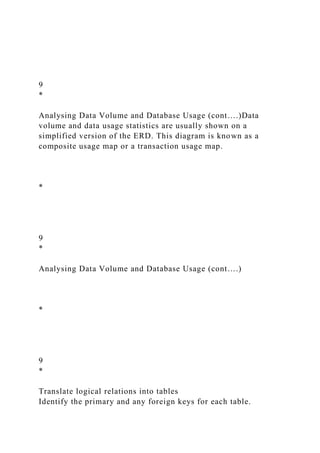 9
*
Analysing Data Volume and Database Usage (cont….)Data
volume and data usage statistics are usually shown on a
simplified version of the ERD. This diagram is known as a
composite usage map or a transaction usage map.
*
9
*
Analysing Data Volume and Database Usage (cont….)
*
9
*
Translate logical relations into tables
Identify the primary and any foreign keys for each table.
 