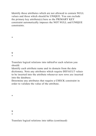 Identify those attributes which are not allowed to contain NULL
values and those which should be UNIQUE. You can exclude
the primary key attribute(s) here as the PRIMARY KEY
constraint automatically imposes the NOT NULL and UNIQUE
constraints.
*
9
*
Translate logical relations into tablesFor each relation you
should:
Identify each attribute name and its domain from the data
dictionary. Note any attributes which require DEFAULT values
to be inserted into the attribute whenever new rows are inserted
into the database.
Determine any attributes that require a CHECK constraint in
order to validate the value of the attribute.
*
9
*
Translate logical relations into tables (continued)
 