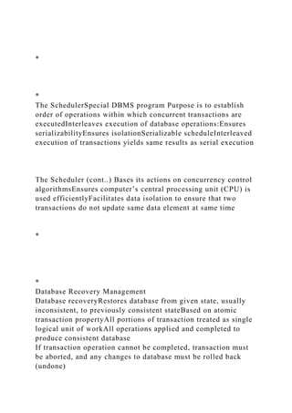 *
*
The SchedulerSpecial DBMS program Purpose is to establish
order of operations within which concurrent transactions are
executedInterleaves execution of database operations:Ensures
serializabilityEnsures isolationSerializable scheduleInterleaved
execution of transactions yields same results as serial execution
The Scheduler (cont..) Bases its actions on concurrency control
algorithmsEnsures computer’s central processing unit (CPU) is
used efficientlyFacilitates data isolation to ensure that two
transactions do not update same data element at same time
*
*
Database Recovery Management
Database recoveryRestores database from given state, usually
inconsistent, to previously consistent stateBased on atomic
transaction propertyAll portions of transaction treated as single
logical unit of workAll operations applied and completed to
produce consistent database
If transaction operation cannot be completed, transaction must
be aborted, and any changes to database must be rolled back
(undone)
 