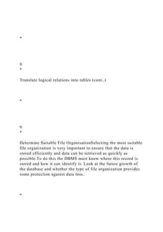 *
9
*
Translate logical relations into tables (cont..)
*
9
*
Determine Suitable File OrganisationSelecting the most suitable
file organization is very important to ensure that the data is
stored efficiently and data can be retrieved as quickly as
possible.To do this the DBMS must know where this record is
stored and how it can identify it. Look at the future growth of
the database and whether the type of file organization provides
some protection against data loss.
*
 