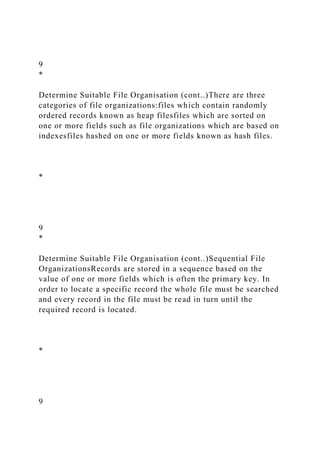 9
*
Determine Suitable File Organisation (cont..)There are three
categories of file organizations:files which contain randomly
ordered records known as heap filesfiles which are sorted on
one or more fields such as file organizations which are based on
indexesfiles hashed on one or more fields known as hash files.
*
9
*
Determine Suitable File Organisation (cont..)Sequential File
OrganizationsRecords are stored in a sequence based on the
value of one or more fields which is often the primary key. In
order to locate a specific record the whole file must be searched
and every record in the file must be read in turn until the
required record is located.
*
9
 