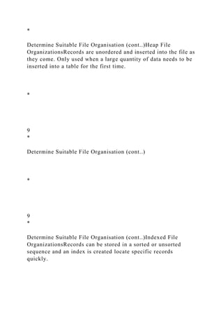 *
Determine Suitable File Organisation (cont..)Heap File
OrganizationsRecords are unordered and inserted into the file as
they come. Only used when a large quantity of data needs to be
inserted into a table for the first time.
*
9
*
Determine Suitable File Organisation (cont..)
*
9
*
Determine Suitable File Organisation (cont..)Indexed File
OrganizationsRecords can be stored in a sorted or unsorted
sequence and an index is created locate specific records
quickly.
 