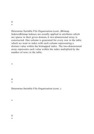 9
*
Determine Suitable File Organisation (cont..)Bitmap
IndexesBitmap indexes are usually applied to attributes which
are sparse in their given domain.A two-dimensional array is
constructed. One column is generated for every row in the table
which we want to index with each column representing a
distinct value within the bitmapped index. The two-dimensional
array represents each value within the index multiplied by the
number of rows in the table.
*
9
*
Determine Suitable File Organisation (cont..)
*
9
*
 