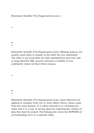 Determine Suitable File Organisation (cont..)
*
9
*
Determine Suitable File Organisation (cont..)Bitmap indexes are
usually used when:A column in the table has low cardinality.
The table is not used often for data manipulation activities and
is large.Specific SQL queries reference a number of low
cardinality values in their where clauses.
*
9
*
Determine Suitable File Organisation (cont..)Join IndexCan be
applied to columns from two or more tables whose values come
from the same domain. It is often referred to as a bitmap join
index and it is a way of saving space by reducing the volume of
data that must be joined. The bitmap join stores the ROWIDS of
corresponding rows in a separate table.
 