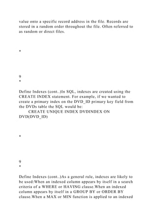 value onto a specific record address in the file. Records are
stored in a random order throughout the file. Often referred to
as random or direct files.
*
9
*
Define Indexes (cont..)In SQL, indexes are created using the
CREATE INDEX statement. For example, if we wanted to
create a primary index on the DVD_ID primary key field from
the DVDs table the SQL would be:
CREATE UNIQUE INDEX DVDINDEX ON
DVD(DVD_ID)
*
9
*
Define Indexes (cont..)As a general rule, indexes are likely to
be used:When an indexed column appears by itself in a search
criteria of a WHERE or HAVING clause.When an indexed
column appears by itself in a GROUP BY or ORDER BY
clause.When a MAX or MIN function is applied to an indexed
 