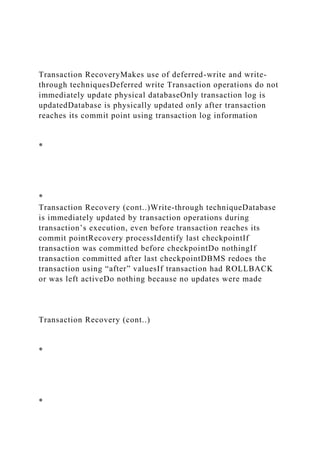 Transaction RecoveryMakes use of deferred-write and write-
through techniquesDeferred write Transaction operations do not
immediately update physical databaseOnly transaction log is
updatedDatabase is physically updated only after transaction
reaches its commit point using transaction log information
*
*
Transaction Recovery (cont..)Write-through techniqueDatabase
is immediately updated by transaction operations during
transaction’s execution, even before transaction reaches its
commit pointRecovery processIdentify last checkpointIf
transaction was committed before checkpointDo nothingIf
transaction committed after last checkpointDBMS redoes the
transaction using “after” valuesIf transaction had ROLLBACK
or was left activeDo nothing because no updates were made
Transaction Recovery (cont..)
*
*
 