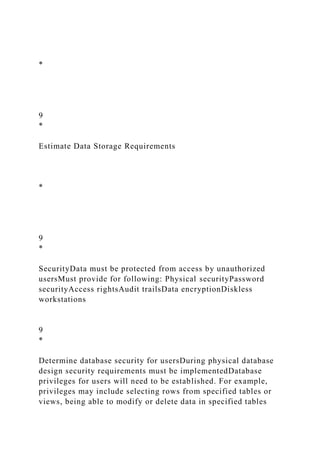 *
9
*
Estimate Data Storage Requirements
*
9
*
SecurityData must be protected from access by unauthorized
usersMust provide for following: Physical securityPassword
securityAccess rightsAudit trailsData encryptionDiskless
workstations
9
*
Determine database security for usersDuring physical database
design security requirements must be implementedDatabase
privileges for users will need to be established. For example,
privileges may include selecting rows from specified tables or
views, being able to modify or delete data in specified tables
 