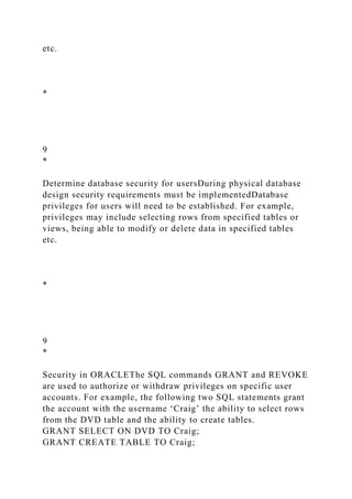 etc.
*
9
*
Determine database security for usersDuring physical database
design security requirements must be implementedDatabase
privileges for users will need to be established. For example,
privileges may include selecting rows from specified tables or
views, being able to modify or delete data in specified tables
etc.
*
9
*
Security in ORACLEThe SQL commands GRANT and REVOKE
are used to authorize or withdraw privileges on specific user
accounts. For example, the following two SQL statements grant
the account with the username ‘Craig’ the ability to select rows
from the DVD table and the ability to create tables.
GRANT SELECT ON DVD TO Craig;
GRANT CREATE TABLE TO Craig;
 