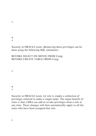 *
9
*
Security in ORACLE (cont..)Removing these privileges can be
done using the following SQL statements:
REVOKE SELECT ON MOVIE FROM Craig;
REVOKE CREATE TABLE FROM Craig;
*
9
*
Security in ORACLE (cont..)A role is simply a collection of
privileges referred to under a single name. The major benefit of
roles is that a DBA can add or revoke privileges from a role at
any time. These changes will then automatically apply to all the
users who have been assigned that role.
*
 