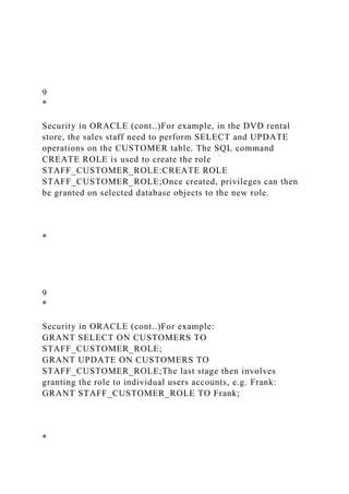 9
*
Security in ORACLE (cont..)For example, in the DVD rental
store, the sales staff need to perform SELECT and UPDATE
operations on the CUSTOMER table. The SQL command
CREATE ROLE is used to create the role
STAFF_CUSTOMER_ROLE:CREATE ROLE
STAFF_CUSTOMER_ROLE;Once created, privileges can then
be granted on selected database objects to the new role.
*
9
*
Security in ORACLE (cont..)For example:
GRANT SELECT ON CUSTOMERS TO
STAFF_CUSTOMER_ROLE;
GRANT UPDATE ON CUSTOMERS TO
STAFF_CUSTOMER_ROLE;The last stage then involves
granting the role to individual users accounts, e.g. Frank:
GRANT STAFF_CUSTOMER_ROLE TO Frank;
*
 