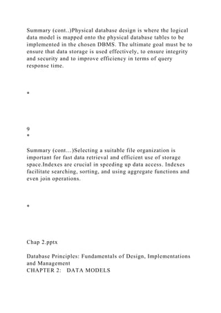 Summary (cont..)Physical database design is where the logical
data model is mapped onto the physical database tables to be
implemented in the chosen DBMS. The ultimate goal must be to
ensure that data storage is used effectively, to ensure integrity
and security and to improve efficiency in terms of query
response time.
*
9
*
Summary (cont…)Selecting a suitable file organization is
important for fast data retrieval and efficient use of storage
space.Indexes are crucial in speeding up data access. Indexes
facilitate searching, sorting, and using aggregate functions and
even join operations.
*
Chap 2.pptx
Database Principles: Fundamentals of Design, Implementations
and Management
CHAPTER 2: DATA MODELS
 