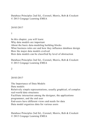 Database Principles 2nd Ed., Coronel, Morris, Rob & Crockett
© 2013 Cengage Learning EMEA
20/03/2017
1
In this chapter, you will learn:
Why data models are important
About the basic data-modeling building blocks
What business rules are and how they influence database design
How the major data models evolved
How data models can be classified by level of abstraction
Database Principles 2nd Ed., Coronel, Morris, Rob & Crockett
© 2013 Cengage Learning EMEA
2
20/03/2017
The Importance of Data Models
Data models
Relatively simple representations, usually graphical, of complex
real-world data structures
Facilitate interaction among the designer, the applications
programmer, and the end user
End-users have different views and needs for data
Data model organizes data for various users
Database Principles 2nd Ed., Coronel, Morris, Rob & Crockett
© 2013 Cengage Learning EMEA
 