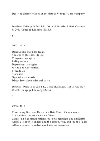 Describe characteristics of the data as viewed by the company
Database Principles 2nd Ed., Coronel, Morris, Rob & Crockett
© 2013 Cengage Learning EMEA
5
20/03/2017
Discovering Business Rules
Sources of Business Rules:
Company managers
Policy makers
Department managers
Written documentation
Procedures
Standards
Operations manuals
Direct interviews with end users
Database Principles 2nd Ed., Coronel, Morris, Rob & Crockett
© 2013 Cengage Learning EMEA
6
20/03/2017
Translating Business Rules into Data Model Components
Standardize company’s view of data
Constitute a communications tool between users and designers
Allow designer to understand the nature, role, and scope of data
Allow designer to understand business processes
 