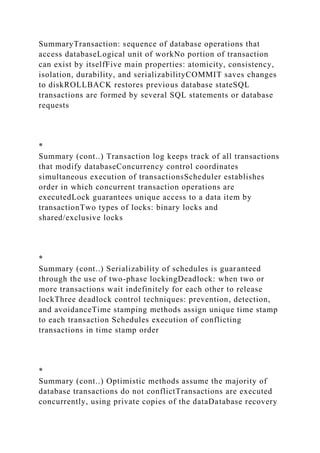 SummaryTransaction: sequence of database operations that
access databaseLogical unit of workNo portion of transaction
can exist by itselfFive main properties: atomicity, consistency,
isolation, durability, and serializabilityCOMMIT saves changes
to diskROLLBACK restores previous database stateSQL
transactions are formed by several SQL statements or database
requests
*
Summary (cont..) Transaction log keeps track of all transactions
that modify databaseConcurrency control coordinates
simultaneous execution of transactionsScheduler establishes
order in which concurrent transaction operations are
executedLock guarantees unique access to a data item by
transactionTwo types of locks: binary locks and
shared/exclusive locks
*
Summary (cont..) Serializability of schedules is guaranteed
through the use of two-phase lockingDeadlock: when two or
more transactions wait indefinitely for each other to release
lockThree deadlock control techniques: prevention, detection,
and avoidanceTime stamping methods assign unique time stamp
to each transaction Schedules execution of conflicting
transactions in time stamp order
*
Summary (cont..) Optimistic methods assume the majority of
database transactions do not conflictTransactions are executed
concurrently, using private copies of the dataDatabase recovery
 