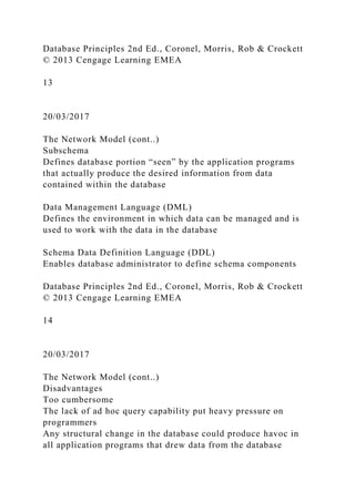 Database Principles 2nd Ed., Coronel, Morris, Rob & Crockett
© 2013 Cengage Learning EMEA
13
20/03/2017
The Network Model (cont..)
Subschema
Defines database portion “seen” by the application programs
that actually produce the desired information from data
contained within the database
Data Management Language (DML)
Defines the environment in which data can be managed and is
used to work with the data in the database
Schema Data Definition Language (DDL)
Enables database administrator to define schema components
Database Principles 2nd Ed., Coronel, Morris, Rob & Crockett
© 2013 Cengage Learning EMEA
14
20/03/2017
The Network Model (cont..)
Disadvantages
Too cumbersome
The lack of ad hoc query capability put heavy pressure on
programmers
Any structural change in the database could produce havoc in
all application programs that drew data from the database
 