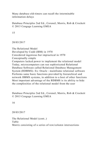 Many database old-timers can recall the interminable
information delays
Database Principles 2nd Ed., Coronel, Morris, Rob & Crockett
© 2013 Cengage Learning EMEA
15
20/03/2017
The Relational Model
Developed by Codd (IBM) in 1970
Considered ingenious but impractical in 1970
Conceptually simple
Computers lacked power to implement the relational model
Today, microcomputers can run sophisticated Relational
Database Software called Relational Database Management
System (RDBMS)- Ex: Oracle : mainframe relational software
Performs same basic functions provided by hierarchical and
network DBMS systems, in addition to a host of other functions
Most important advantage of the RDBMS is its ability to hide
the complexities of the relational model from the user
Database Principles 2nd Ed., Coronel, Morris, Rob & Crockett
© 2013 Cengage Learning EMEA
16
20/03/2017
The Relational Model (cont..)
Table
Matrix consisting of a series of row/column intersections
 