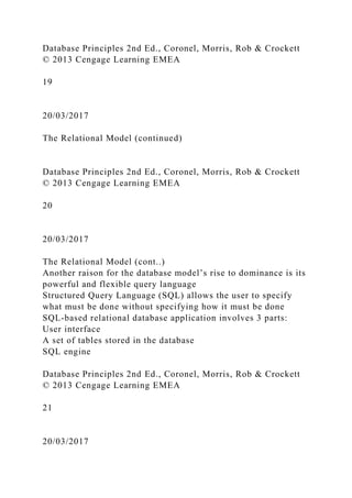 Database Principles 2nd Ed., Coronel, Morris, Rob & Crockett
© 2013 Cengage Learning EMEA
19
20/03/2017
The Relational Model (continued)
Database Principles 2nd Ed., Coronel, Morris, Rob & Crockett
© 2013 Cengage Learning EMEA
20
20/03/2017
The Relational Model (cont..)
Another raison for the database model’s rise to dominance is its
powerful and flexible query language
Structured Query Language (SQL) allows the user to specify
what must be done without specifying how it must be done
SQL-based relational database application involves 3 parts:
User interface
A set of tables stored in the database
SQL engine
Database Principles 2nd Ed., Coronel, Morris, Rob & Crockett
© 2013 Cengage Learning EMEA
21
20/03/2017
 