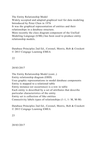 The Entity Relationship Model
Widely accepted and adapted graphical tool for data modeling
Introduced by Peter Chen in 1976
It was the graphical representation of entities and their
relationships in a database structure.
More recently the class diagram component of the Unified
Modeling Language (UML) has been used to produce entity
relationship models.
Database Principles 2nd Ed., Coronel, Morris, Rob & Crockett
© 2013 Cengage Learning EMEA
22
20/03/2017
The Entity Relationship Model (cont..)
Entity relationship diagram (ERD)
Uses graphic representations to model database components
Entity is mapped to a relational table
Entity instance (or occurrence) is a row in table
Each entity is described by a set of attributes that describe
particular characteristics of the entity
Entity set is collection of like entities
Connectivity labels types of relationships (1-1, 1- M, M-M)
Database Principles 2nd Ed., Coronel, Morris, Rob & Crockett
© 2013 Cengage Learning EMEA
23
20/03/2017
 