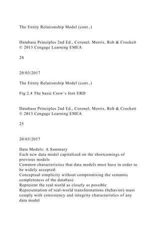 The Entity Relationship Model (cont..)
Database Principles 2nd Ed., Coronel, Morris, Rob & Crockett
© 2013 Cengage Learning EMEA
24
20/03/2017
The Entity Relationship Model (cont..)
Fig 2.4 The basic Crow’s foot ERD
Database Principles 2nd Ed., Coronel, Morris, Rob & Crockett
© 2013 Cengage Learning EMEA
25
20/03/2017
Data Models: A Summary
Each new data model capitalized on the shortcomings of
previous models
Common characteristics that data models must have in order to
be widely accepted:
Conceptual simplicity without compromising the semantic
completeness of the database
Represent the real world as closely as possible
Representation of real-world transformations (behavior) must
comply with consistency and integrity characteristics of any
data model
 