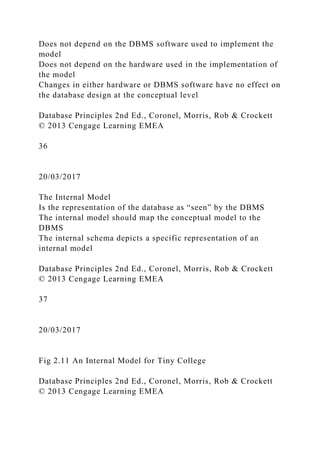 Does not depend on the DBMS software used to implement the
model
Does not depend on the hardware used in the implementation of
the model
Changes in either hardware or DBMS software have no effect on
the database design at the conceptual level
Database Principles 2nd Ed., Coronel, Morris, Rob & Crockett
© 2013 Cengage Learning EMEA
36
20/03/2017
The Internal Model
Is the representation of the database as “seen” by the DBMS
The internal model should map the conceptual model to the
DBMS
The internal schema depicts a specific representation of an
internal model
Database Principles 2nd Ed., Coronel, Morris, Rob & Crockett
© 2013 Cengage Learning EMEA
37
20/03/2017
Fig 2.11 An Internal Model for Tiny College
Database Principles 2nd Ed., Coronel, Morris, Rob & Crockett
© 2013 Cengage Learning EMEA
 