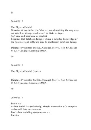 38
20/03/2017
The Physical Model
Operates at lowest level of abstraction, describing the way data
are saved on storage media such as disks or tapes
Software and hardware dependent
Requires that database designers have a detailed knowledge of
the hardware and software used to implement database design
Database Principles 2nd Ed., Coronel, Morris, Rob & Crockett
© 2013 Cengage Learning EMEA
39
20/03/2017
The Physical Model (cont..)
Database Principles 2nd Ed., Coronel, Morris, Rob & Crockett
© 2013 Cengage Learning EMEA
40
20/03/2017
Summary
A data model is a (relatively) simple abstraction of a complex
real-world data environment
Basic data modeling components are:
Entities
 